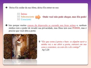  Deixa Ele cuidar da sua Alma, deixa Ele entrar no seu:

             Íntimo
             Subconsciente
             Consciente

 Isto porque muitas causas da depressão se esconde nos itens acima e, nenhum
  médico tem o poder de invadir sua privacidade, mas Deus tem esse PODER, mas é
  preciso que você abra a porta:



                                   “Eis que estou à porta e bato: se alguém ouvir a
                                    minha voz e me abrir a porta, entrarei em sua
                                    casa e cearemos, eu com ele e ele comigo”
                                     Ap 3,20
 