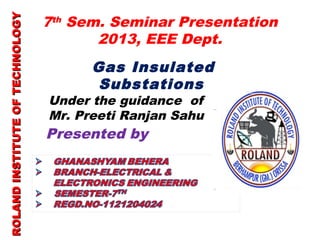 7th Sem. Seminar Presentation 
2013, EEE Dept. 
ROLAND INSTITUTE OOFF TTEECCHHNNOOLLOOGGYY 
Gas Insulated 
Substations 
Under the guidance of 
Mr. Preeti Ranjan Sahu 
Presented by 
 