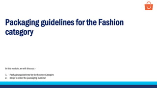 Packaging guidelines for the Fashion
category
In this module, we will discuss :-
1. Packaging guidelines for the Fashion Category
2. Steps to order the packaging material
 