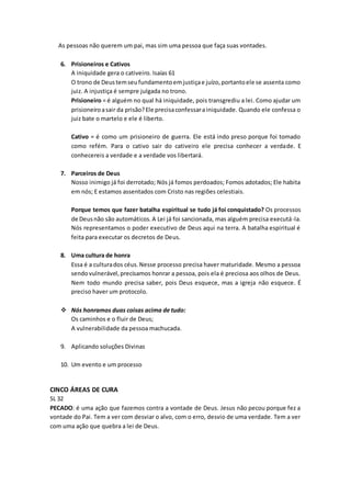 As pessoas não querem um pai, mas sim uma pessoa que faça suas vontades.
6. Prisioneiros e Cativos
A iniquidade gera o cativeiro. Isaías 61
O trono de Deustemseufundamentoemjustiçae juízo,portantoele se assenta como
juiz. A injustiça é sempre julgada no trono.
Prisioneiro = é alguém no qual há iniquidade, pois transgrediu a lei. Como ajudar um
prisioneiroasair da prisão?Ele precisaconfessarainiquidade. Quando ele confessa o
juiz bate o martelo e ele é liberto.
Cativo = é como um prisioneiro de guerra. Ele está indo preso porque foi tomado
como refém. Para o cativo sair do cativeiro ele precisa conhecer a verdade. E
conhecereis a verdade e a verdade vos libertará.
7. Parceiros de Deus
Nosso inimigo já foi derrotado; Nós já fomos perdoados; Fomos adotados; Ele habita
em nós; E estamos assentados com Cristo nas regiões celestiais.
Porque temos que fazer batalha espiritual se tudo já foi conquistado? Os processos
de Deusnão são automáticos.A Lei já foi sancionada, mas alguém precisa executá-la.
Nós representamos o poder executivo de Deus aqui na terra. A batalha espiritual é
feita para executar os decretos de Deus.
8. Uma cultura de honra
Essa é a culturados céus.Nesse processo precisa haver maturidade. Mesmo a pessoa
sendovulnerável,precisamos honrar a pessoa, pois ela é preciosa aos olhos de Deus.
Nem todo mundo precisa saber, pois Deus esquece, mas a igreja não esquece. É
preciso haver um protocolo.
 Nós honramos duas coisas acima de tudo:
Os caminhos e o fluir de Deus;
A vulnerabilidade da pessoa machucada.
9. Aplicando soluções Divinas
10. Um evento e um processo
CINCO ÁREAS DE CURA
SL 32
PECADO: é uma ação que fazemos contra a vontade de Deus. Jesus não pecou porque fez a
vontade do Pai. Tem a ver com desviar o alvo, com o erro, desvio de uma verdade. Tem a ver
com uma ação que quebra a lei de Deus.
 