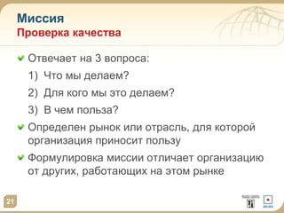 Миссия
Проверка качества
Отвечает на 3 вопроса:
1) Что мы делаем?
2) Для кого мы это делаем?
3) В чем польза?
Определен рынок или отрасль, для которой
организация приносит пользу
Формулировка миссии отличает организацию
от других, работающих на этом рынке
21
 