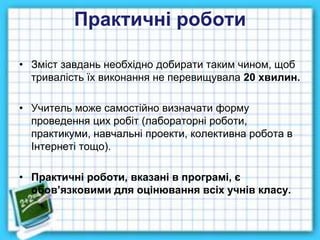 Практичні роботи
• Зміст завдань необхідно добирати таким чином, щоб
тривалість їх виконання не перевищувала 20 хвилин.
• Учитель може самостійно визначати форму
проведення цих робіт (лабораторні роботи,
практикуми, навчальні проекти, колективна робота в
Інтернеті тощо).
• Практичні роботи, вказані в програмі, є
обов’язковими для оцінювання всіх учнів класу.
 