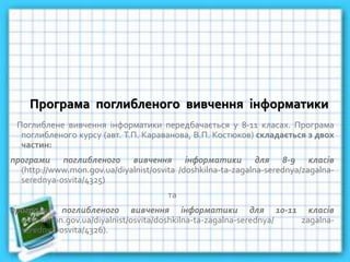 Програма поглибленого вивчення інформатики
Поглиблене вивчення інформатики передбачається у 8-11 класах. Програма
поглибленого курсу (авт. Т.П. Караванова, В.П. Костюков) складається з двох
частин:
програми поглибленого вивчення інформатики для 8-9 класів
(http://www.mon.gov.ua/diyalnist/osvita /doshkilna-ta-zagalna-serednya/zagalna-
serednya-osvita/4325)
та
програми поглибленого вивчення інформатики для 10-11 класів
(www.mon.gov.ua/diyalnist/osvita/doshkilna-ta-zagalna-serednya/ zagalna-
serednya-osvita/4326).
 