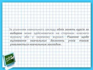 За рішенням навчального закладу облік занять курсів за
вибором може здійснюватися на сторінках класного
журналу або у окремому журналі. Рішення щодо
оцінювання навчальних досягнень учнів також
ухвалюється навчальним закладом.
 