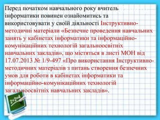 Проблема методичного кабінетуПеред початком навчального року вчитель
інформатики повинен ознайомитись та
використовувати у своїй діяльності Інструктивно-
методичні матеріали «Безпечне проведення навчальних
занять у кабінетах інформатики та інформаційно-
комунікаційних технологій загальноосвітніх
навчальних закладів», що містяться в листі МОН від
17.07.2013 № 1/9-497 «Про використання Інструктивно-
методичних матеріалів з питань створення безпечних
умов для роботи в кабінетах інформатики та
інформаційно-комунікаційних технологій
загальноосвітніх навчальних закладів».
 