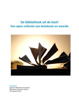 De bibliotheek uit de kast!
Een open collectie van betekenis en waarde
Jose Remijn
Openbare Bibliotheek Amsterdam
Meesterproef Library School
26 augustus 2012
 