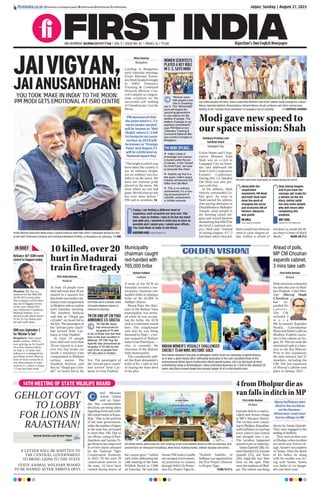 Jaipur, Sunday | August 27, 2023
RNI NUMBER: RAJENG/2019/77764 | VOL 5 | ISSUE NO. 81 | PAGES 16 | `3.00 Rajasthan’s Own English Newspaper
firstindia.co.in firstindia.co.in/epapers/jaipur thefirstindia thefirstindia thefirstindia
4fromDholpurdieas
vanfallsinditchinMP
First India Bureau
Dholpur
4 people died in a road ac-
cident near Kerua village
in MP’s Shivpuri district.
The victims were return-
ingtoDholpur,Rajasthan,
with buffaloes in a pickup
truck when it lost control
and plunged into a pit.
The incident happened
around 4 pm on Saturday.
Sannu Qureshi (38), Sa-
meerQureshi(22),Farman
Qureshi (25), and Nasir
(20), tragically lost their
lives on the spot. They
weretheresidentsofDhol-
pur. The vehicle was being
driven by Sannu Qureshi.
They were engaged in the
trading of buffalos.
They were on their way
to Dholpur when incident
occurred near Kerua vil-
lage. Sameer was nephew
of Sannu. After the death
of his father, he along
with his mother was liv-
ing with Sannu. Sannu
was father of six daugh-
ters and three sons.
Many buffaloes also
died in the accident
on the Narwar-
Bhitarwar road near
Kerua village in MP
IN BRIEF
Reliance 46th
AGM event
slated to happen today
Mumbai: RIL has an-
nounced for the 46th RIL
AGM 2023 event today.
The company will be host-
ing one of biggest events
of the year, where Reli-
ance Industries Chairman,
Mukesh Ambani, is ex-
pected to talk about future
of Jio 5G for Indian mar-
ket and tariff plans.
ISROeyesSeptember2
for‘MissionToSun’
Bengaluru: After moon
lander venture, ISRO is
now gearing up for launch
of a solar mission likely
on Sept 2, to study Sun.
Aditya-L1 is designed for
providing remote observa-
tions of solar corona & in
situ observations of solar
wind at L1, which is about
1.5 mn km from earth.
10killed,over20
hurtinMadurai
trainfiretragedy
First India Bureau
Madurai
At least 10 people have
died and more than 20 are
injured in a massive fire
that broke out inside a sta-
tionarytraincompartment
inMadurairailwaystation
early Saturday morning.
The Southern Railway
said that an “illegal gas
cylinder” on board led to
the fire.The passengers of
the “private party coach”
had arrived from Luc-
know in Uttar Pradesh.
At least 10 people
have died and more than
20 are injured in a mas-
sive fire that broke out
inside a stationary train
compartment in Madurai
railway station. The
Southern Railway said
that an “illegal gas cylin-
der” on board led to the
fire. The passengers of
the “private party coach”
had arrived from Luc-
know in Uttar Pradesh.
Fire broke out in a private coach
of Punalur-Madurai Express in
Chennai on Saturday.
TN CM AND UP CM YOGI
ANNOUNCE EX-GRATIA
TN CM MK Stalin
has announced an
ex-gratia of `3 lakh
to kin of those who lost their
lives in the train accident in
Madurai. UP CM Yogi Ad-
ityanath also announced an
ex-gratia of `2 lakh for the
next of kin of people from
UP who died in incident.
Municipality
chairman caught
red-handed with
`65,000 bribe
Kishan Paliwal
Jodhpur
A team of the ACB on
Saturday arrested a mu-
nicipality chairman red-
handed while accepting a
bribe of Rs 65,000 in
Jodhpur district.
Rewat Ram, the chair-
man of the Balesar Satta
municipality, was arrest-
ed while he was accept-
ing the bribe, the ACB
said in a statement issued
here. The complainant
said that he was being
harassed by Ram -- a for-
mer sarpanch of Balesar
Satta Gram Panchayat —
who is currently the
chairman of the Balesar
Satta municipality.
The complainant add-
ed that Ram demanded a
bribe of Rs 1 lakh in lieu
of issuing the lease deed
of his plot.
Ahead of polls,
MP CM Chouhan
expands cabinet,
3 mins take oath
First India Bureau
Bhopal
With elections scheduled
for later this year in Mad-
hya Pradesh, Chief Min-
ister Shivraj Singh
Chouhan
has ex-
panded his
c a b i n e t .
The CM
included 3
m o r e
MLAs namely Rajendra
Shukla, Gaurishankar
Bisen and Rahul Lodhi as
Madhya Pradesh minis-
ters in his cabinet on Au-
gust 26. The trio took the
ministerial oath at a func-
tion in the Raj Bhavan.
Prior to this expansion,
the state ministry had 31
members, including the
CM. The last expansion
of Shivraj’s cabinet took
place in January 2021.
GOLDEN VISION!
INDIAN WOMEN’S VISUALLY CHALLENGED
CRICKET TEAM WINS HISTORIC GOLD
The Indian women’s visually challenged cricket team on Saturday scripted history
as it won a gold medal after defeating Australia in the rain-curtailed final of the
International Blind Sports Federation (IBSA) World Games 2023 on the back of their
scintillating show in Birmingham. India restricted Australia to 114/8 in the allotted 20
overs and then chased down the revised target of 42 in the fourth over.
JAIVIGYAN,
JAIANUSANDHAN!
YOU TOOK ‘MAKE IN INDIA’ TO THE MOON:
PM MODI GETS EMOTIONAL AT ISRO CENTRE
Prime Minister Narendra Modi shares a warm embrace with ISRO Chief S Somanath during his visit
to the ISRO Telemetry Tracking and Command Network (ISTRAC), in Bengaluru on Saturday.  ANI
Moni Sharma
Bengaluru
Landing in Bengaluru
early Saturday morning,
Prime Minister Naren-
dra Modi headed straight
to ISRO Telemetry
Tracking  Command
Network Mission Con-
trol Complex to congrat-
ulate scientists on the
successful soft landing
of Chandrayaan-3 on the
Moon.
The height to which you
have taken the country is
not an ordinary height,
not an ordinary success.
India is on the moon. We
have our national pride
placed on the moon. We
went where no one had
gone.We did what no one
has ever done before,
PM said to scientists. P6
Today, I am feeling a different level of
happiness, such occasions are very rare. This
time, I was so restless. I was in SA but my mind
was with you. I wanted to meet you as soon as
possible and I salute you, I salute your efforts.
You took Make in India to the Moon.
NARENDRA MODI, PRIME MINISTER
WOMEN SCIENTISTS
PLAYED A KEY ROLE
IN C-3, SAYS MODI
PM MODI SPEAKS...
“Women scien-
tists played a key
role in Chandray-
aan 3. This ‘Shivkshakti’
point will inspire the
upcoming generations
to use science for the
welfare of people. The
welfare of people is our
supreme commitment,”
says PM Modi at Isro
Telemetry Tracking 
Command Network Mis-
sion Control Complex in
Bengaluru.
z India’s chest of
knowledge and science
is buried under the era
of slavery. In the ‘Aazadi
Ka Amrit Kaal’, we have
to excavate this chest.
z Experts say that in a
few years, India’s space
industry will become $16
billion from $8 billion.
z This is no ordinary
achievement; it’s a roar-
ing announcement of
scientific achievement
in infinite universe.
PM announced that
the point where C-3’s
moon lander landed,
will be known as ‘Shiv
Shakti’
, where C-2 left
its footprint on Lunar
surface in 2019 will
be known as ‘Tiranga
Point’ and August 23
will be celebrated as
‘National Space Day’
14TH MEETING OF STATE WILDLIFE BOARD
GEHLOT GOVT
TO LOBBY
FOR LIONS IN
RAJASTHAN!
A LETTER WILL BE WRITTEN TO
THE CENTRAL GOVERNMENT
TO BRING LIONS TO THE STATE
STATE ANIMAL WELFARE BOARD
TO BE NAMED AFTER AMRITA DEVI
Naresh Sharma and Nirmal Tiwari
Jaipur
hief Minister
Ashok Gehlot
said on Satur-
day that commendable
decisions are being taken
regarding forest and wild-
lifeconservationinRajas-
than. “Due to the policies
of the state government,
today the number of tigers
in the state has increased
to more than 100. Due to
our efforts, rating of Ran-
thambore and Sariska Ti-
ger Reserve has improved
in review report released
by the National Tiger
Conservation Authority
in 2022. Of the total 29
conservation reserves in
the state, 16 have been
created during tenure of
the current govt,” Gehlot
said while addressing the
14th meeting of the State
Wildlife Board at CMR
on Saturday. He said that
former PM Indira Gandhi
encouraged environmen-
tal protection in country
throughWild Life Protec-
tionAct, ProjectTiger etc.
“Kailash Sankhla of
Jodhpur was appointed as
the first Project Director
in Project Tiger.
 TURN TO P12
CM Ashok Gehlot addressing the 14th meeting of the State Wildlife Board at CMR on Saturday. Also
present here are Hemaram Choudhary, Akhil Arora, Kuldeep Ranka, Shikhar Agrawal and others.
C
Aishwary Pradhan and
Sandeep Goyal
Gangapur City
Union Home and Coop-
erative Minister Amit
Shah was on a visit to
Gangapur City on Satur-
day and addressed the
State Level Cooperative
Farmers’ Conference.
During this, LS Speaker
Om Birla was also pre-
sent with him.
In his address, Shah
fiercely surrounded Ge-
hlot govt. As soon as
Shah started his address
after paying obeisance at
Dhundheshwar Mahadev
Temple, some people in
the meeting raised slo-
gans and waved banners
demanding that ERCPbe
declared a national pro-
ject. Shah said, “Instead
of raising slogans, if C-3
had been taken forward,
there would have been no
need to raise slogans to-
day. Gehlot is afraid of
red diary as inside the di-
ary there is letter of black
deeds.”  MORE ON P12
Modigavenewspeedto
ourspacemission:Shah
Lok Sabha Speaker Om Birla, Union Cooperative Minister Amit Shah, Sukhbir Singh Jaunapuria, Jaskaur
Meena, Rajendra Rathore, Manoj Rajoria, Ramesh Meena, Kirodi Lal Meena and others during lamp
lighting at the “Sahakar Kisan Sammelan” in Gangapur City on Saturday.  SANTOSH SHARMA
Along with the
cooperative
movement, PM Modi
and Amit Shah have
done the work of
changing the social
and economic life of
farmers, labourers
and youth.
OM BIRLA,
LOK SABHA SPEAKER
Stop raising slogans
and if you have the
courage, get ready for
a debate on the red
diary. Gehlot sahib
has sent some people
who will return after
completing this
program.
AMIT SHAH,
UNION CO-OP MINISTER
Om Birla and Amit Shah wave at crowd during the event.
 