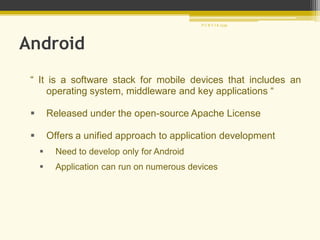 Android
“ It is a software stack for mobile devices that includes an
operating system, middleware and key applications “
 Released under the open-source Apache License
 Offers a unified approach to application development
 Need to develop only for Android
 Application can run on numerous devices
P U R V I K 1239
 