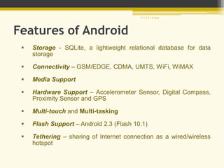 Features of Android
 Storage - SQLite, a lightweight relational database for data
storage
 Connectivity – GSM/EDGE, CDMA, UMTS, WiFi, WiMAX
 Media Support
 Hardware Support – Accelerometer Sensor, Digital Compass,
Proximity Sensor and GPS
 Multi-touch and Multi-tasking
 Flash Support – Android 2.3 (Flash 10.1)
 Tethering – sharing of Internet connection as a wired/wireless
hotspot
P U R V I K 1239
 