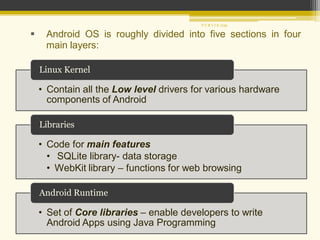  Android OS is roughly divided into five sections in four
main layers:
• Contain all the Low level drivers for various hardware
components of Android
Linux Kernel
• Code for main features
• SQLite library- data storage
• WebKit library – functions for web browsing
Libraries
• Set of Core libraries – enable developers to write
Android Apps using Java Programming
Android Runtime
P U R V I K 1239
 
