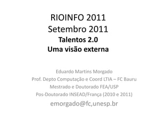 RIOINFO 2011Setembro 2011Talentos 2.0Uma visão externa Eduardo Martins Morgado  Prof. Depto Computação e Coord LTIA – FC Bauru Mestrado e Doutorado FEA/USP Pos-Doutorado INSEAD/França (2010 e 2011) emorgado@fc,unesp.br 