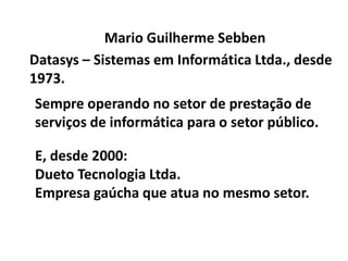 Mario Guilherme Sebben Datasys – Sistemas em Informática Ltda., desde 1973. Sempre operando no setor de prestação de serviços de informática para o setor público. E, desde 2000: Dueto Tecnologia Ltda. Empresa gaúcha que atua no mesmo setor. 