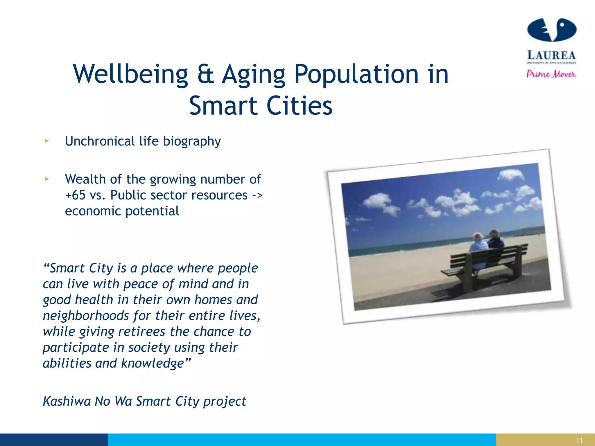 11
Wellbeing & Aging Population in
Smart Cities
Unchronical life biography
Wealth of the growing number of
+65 vs. Public sector resources ->
economic potential
“Smart City is a place where people
can live with peace of mind and in
good health in their own homes and
neighborhoods for their entire lives,
while giving retirees the chance to
participate in society using their
abilities and knowledge”
Kashiwa No Wa Smart City project
 