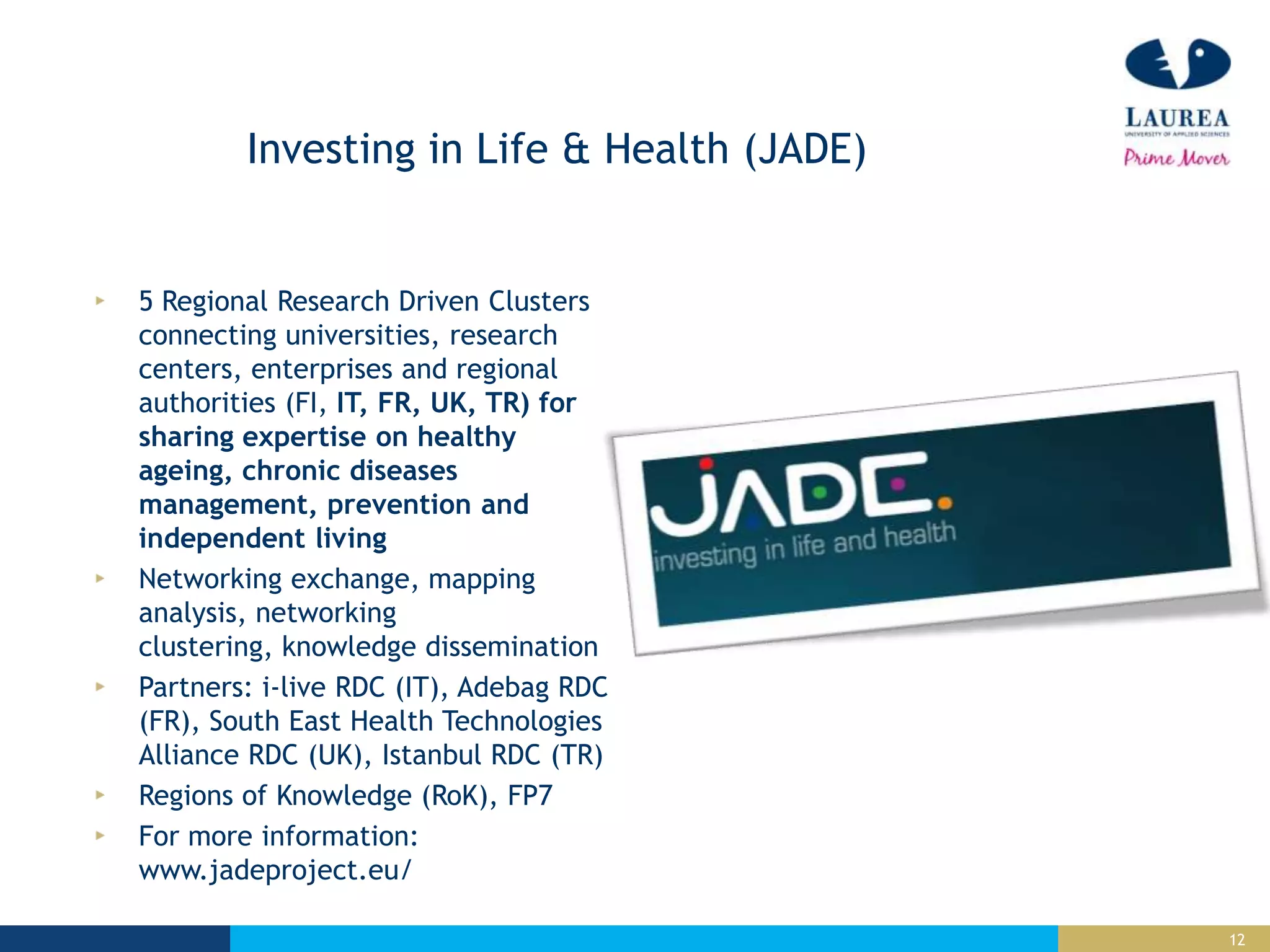 12
Investing in Life & Health (JADE)
5 Regional Research Driven Clusters
connecting universities, research
centers, enterprises and regional
authorities (FI, IT, FR, UK, TR) for
sharing expertise on healthy
ageing, chronic diseases
management, prevention and
independent living
Networking exchange, mapping
analysis, networking
clustering, knowledge dissemination
Partners: i-live RDC (IT), Adebag RDC
(FR), South East Health Technologies
Alliance RDC (UK), Istanbul RDC (TR)
Regions of Knowledge (RoK), FP7
For more information:
www.jadeproject.eu/
 