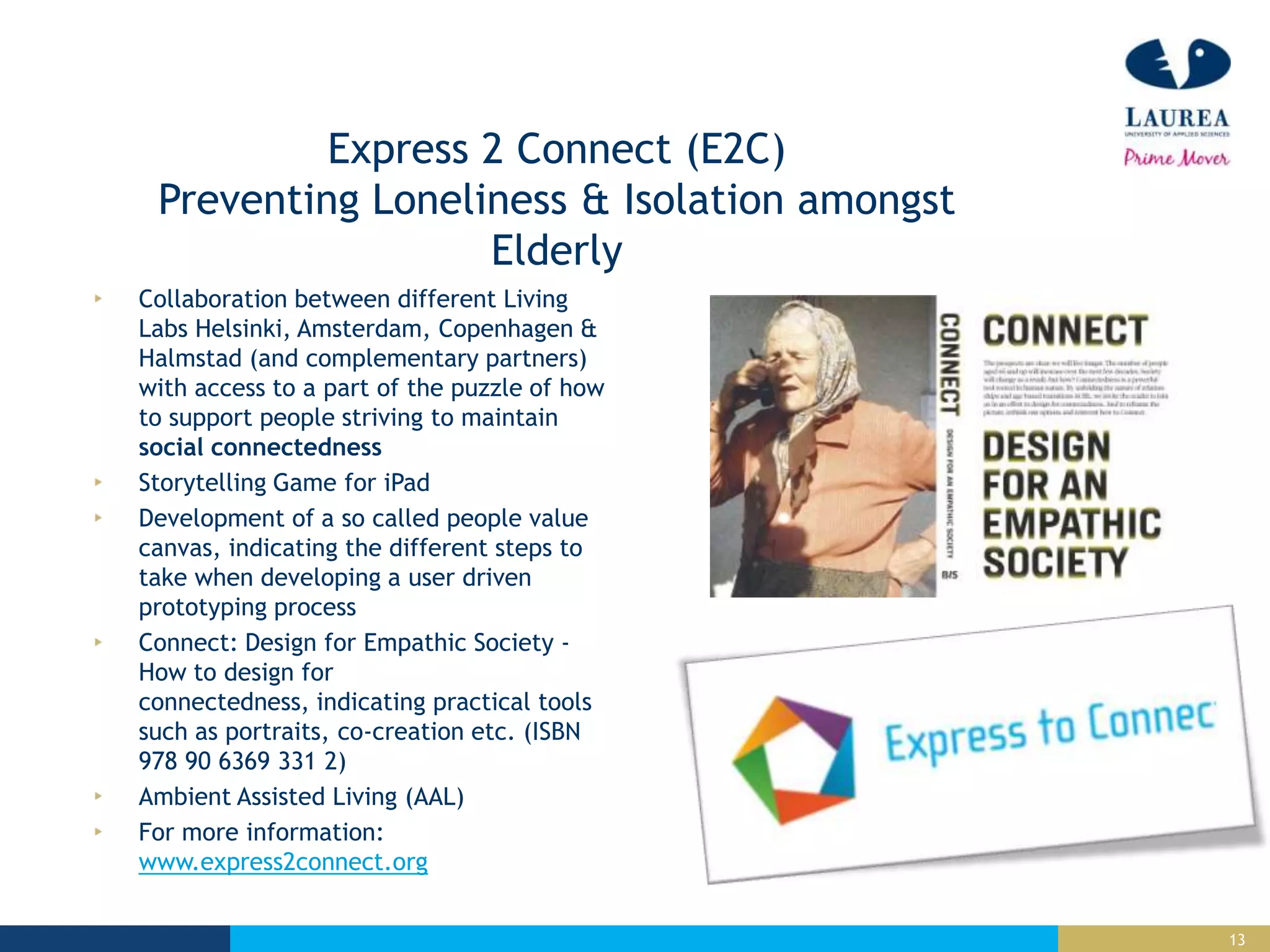 13
Express 2 Connect (E2C)
Preventing Loneliness & Isolation amongst
Elderly
Collaboration between different Living
Labs Helsinki, Amsterdam, Copenhagen &
Halmstad (and complementary partners)
with access to a part of the puzzle of how
to support people striving to maintain
social connectedness
Storytelling Game for iPad
Development of a so called people value
canvas, indicating the different steps to
take when developing a user driven
prototyping process
Connect: Design for Empathic Society -
How to design for
connectedness, indicating practical tools
such as portraits, co-creation etc. (ISBN
978 90 6369 331 2)
Ambient Assisted Living (AAL)
For more information:
www.express2connect.org
 