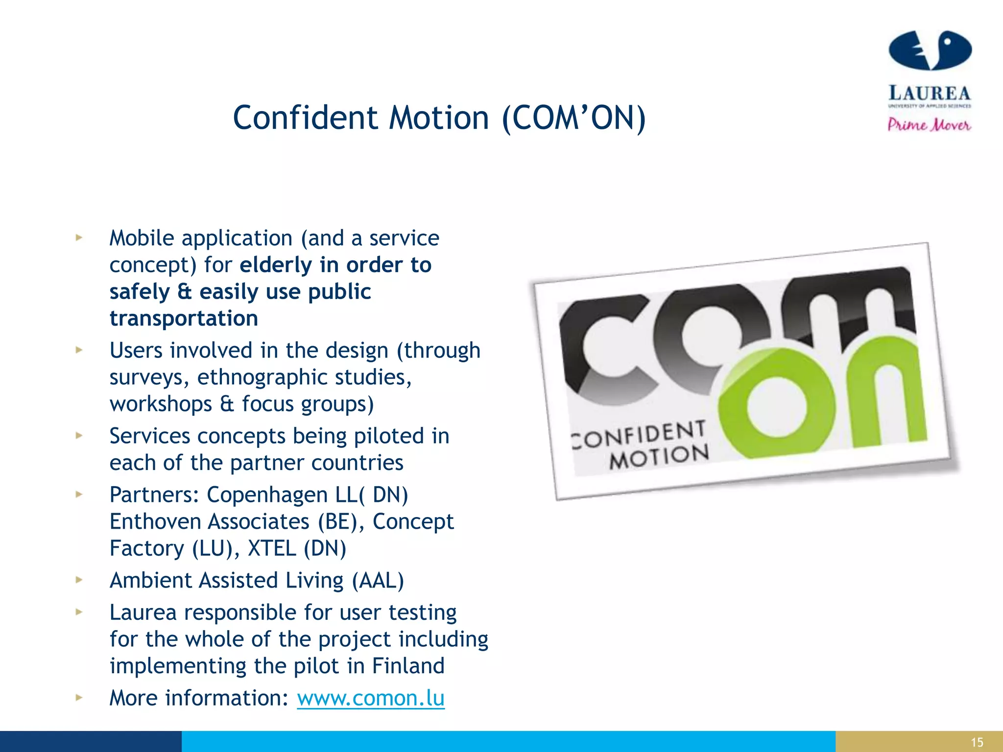 15
Confident Motion (COM’ON)
Mobile application (and a service
concept) for elderly in order to
safely & easily use public
transportation
Users involved in the design (through
surveys, ethnographic studies,
workshops & focus groups)
Services concepts being piloted in
each of the partner countries
Partners: Copenhagen LL( DN)
Enthoven Associates (BE), Concept
Factory (LU), XTEL (DN)
Ambient Assisted Living (AAL)
Laurea responsible for user testing
for the whole of the project including
implementing the pilot in Finland
More information: www.comon.lu
 