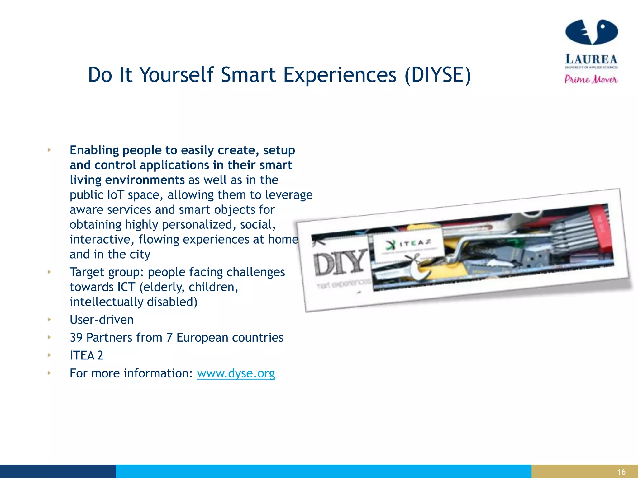 16
Do It Yourself Smart Experiences (DIYSE)
Enabling people to easily create, setup
and control applications in their smart
living environments as well as in the
public IoT space, allowing them to leverage
aware services and smart objects for
obtaining highly personalized, social,
interactive, flowing experiences at home
and in the city
Target group: people facing challenges
towards ICT (elderly, children,
intellectually disabled)
User-driven
39 Partners from 7 European countries
ITEA 2
For more information: www.dyse.org
 
