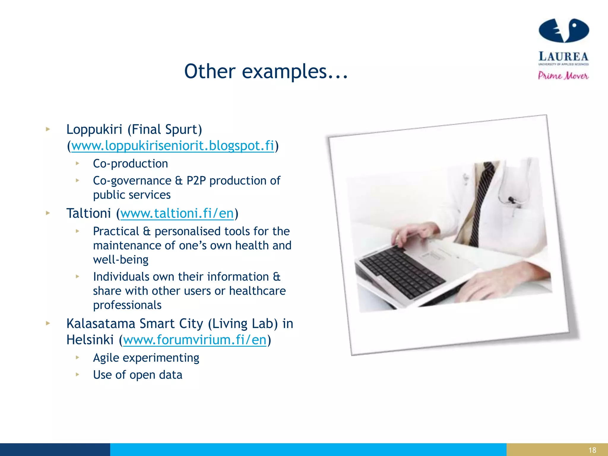 18
Other examples...
Loppukiri (Final Spurt)
(www.loppukiriseniorit.blogspot.fi)
Co-production
Co-governance & P2P production of
public services
Taltioni (www.taltioni.fi/en)
Practical & personalised tools for the
maintenance of one’s own health and
well-being
Individuals own their information &
share with other users or healthcare
professionals
Kalasatama Smart City (Living Lab) in
Helsinki (www.forumvirium.fi/en)
Agile experimenting
Use of open data
 