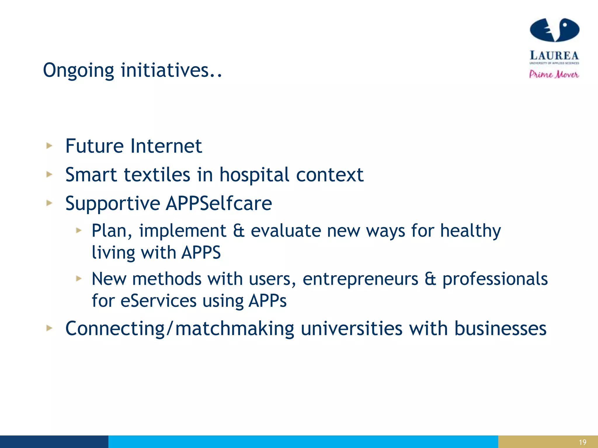 19
Ongoing initiatives..
Future Internet
Smart textiles in hospital context
Supportive APPSelfcare
Plan, implement & evaluate new ways for healthy
living with APPS
New methods with users, entrepreneurs & professionals
for eServices using APPs
Connecting/matchmaking universities with businesses
 