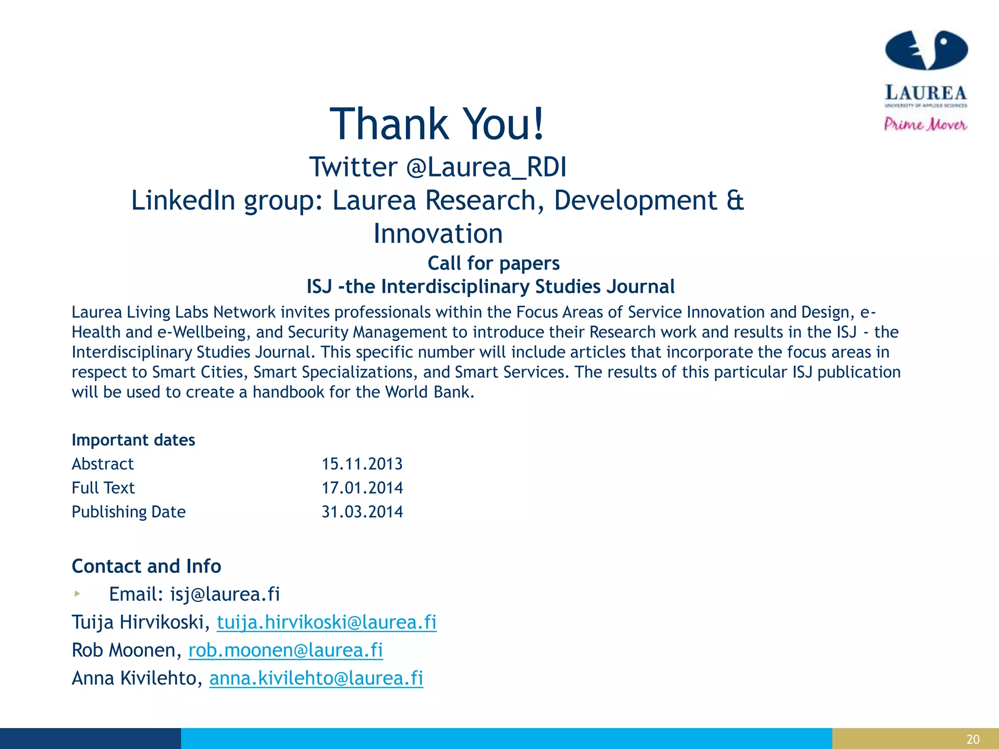 20
Thank You!
Twitter @Laurea_RDI
LinkedIn group: Laurea Research, Development &
Innovation
Call for papers
ISJ -the Interdisciplinary Studies Journal
Laurea Living Labs Network invites professionals within the Focus Areas of Service Innovation and Design, e-
Health and e-Wellbeing, and Security Management to introduce their Research work and results in the ISJ - the
Interdisciplinary Studies Journal. This specific number will include articles that incorporate the focus areas in
respect to Smart Cities, Smart Specializations, and Smart Services. The results of this particular ISJ publication
will be used to create a handbook for the World Bank.
Important dates
Abstract 15.11.2013
Full Text 17.01.2014
Publishing Date 31.03.2014
Contact and Info
Email: isj@laurea.fi
Tuija Hirvikoski, tuija.hirvikoski@laurea.fi
Rob Moonen, rob.moonen@laurea.fi
Anna Kivilehto, anna.kivilehto@laurea.fi
 