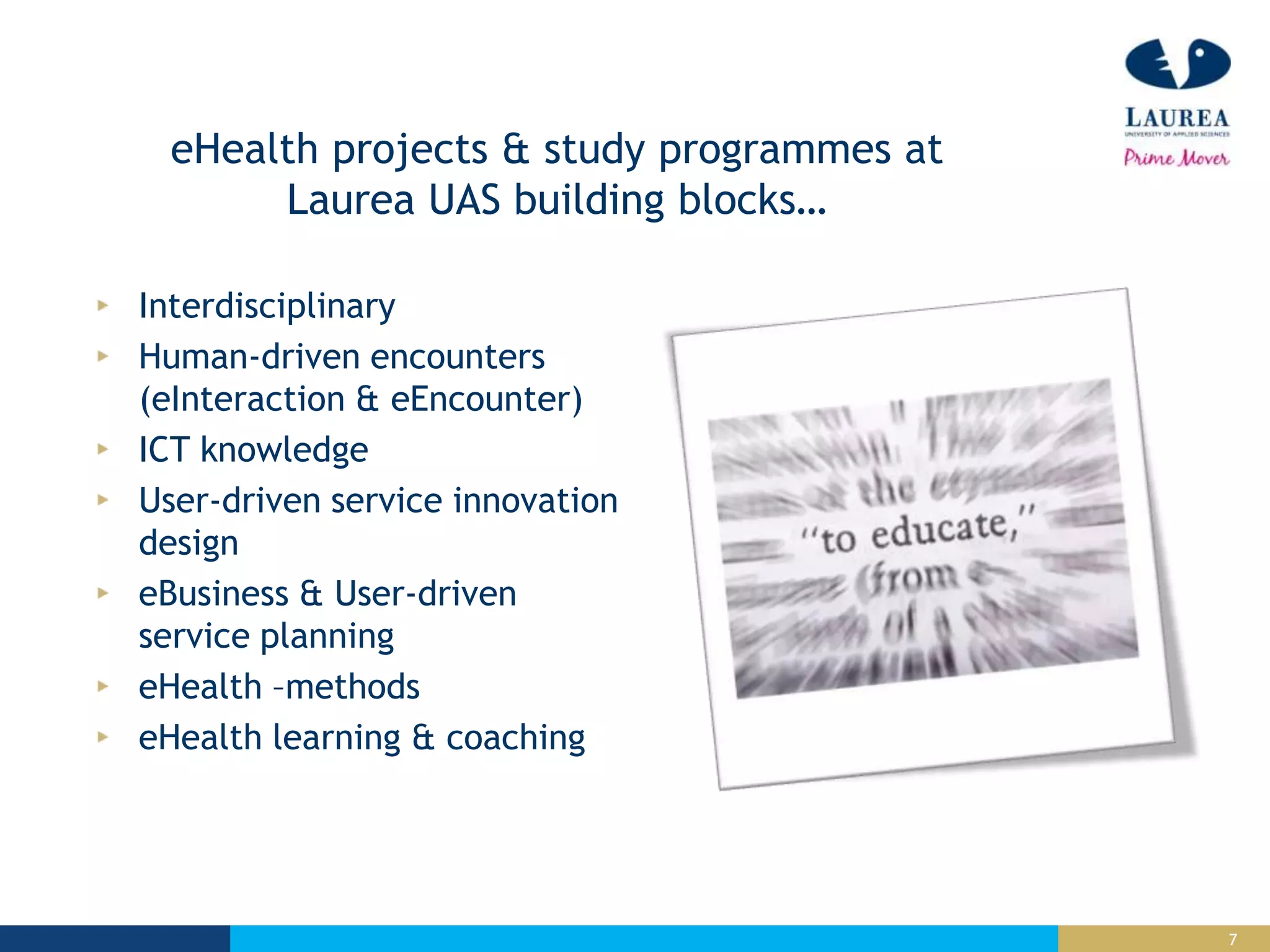 7
eHealth projects & study programmes at
Laurea UAS building blocks…
Interdisciplinary
Human-driven encounters
(eInteraction & eEncounter)
ICT knowledge
User-driven service innovation
design
eBusiness & User-driven
service planning
eHealth –methods
eHealth learning & coaching
 
