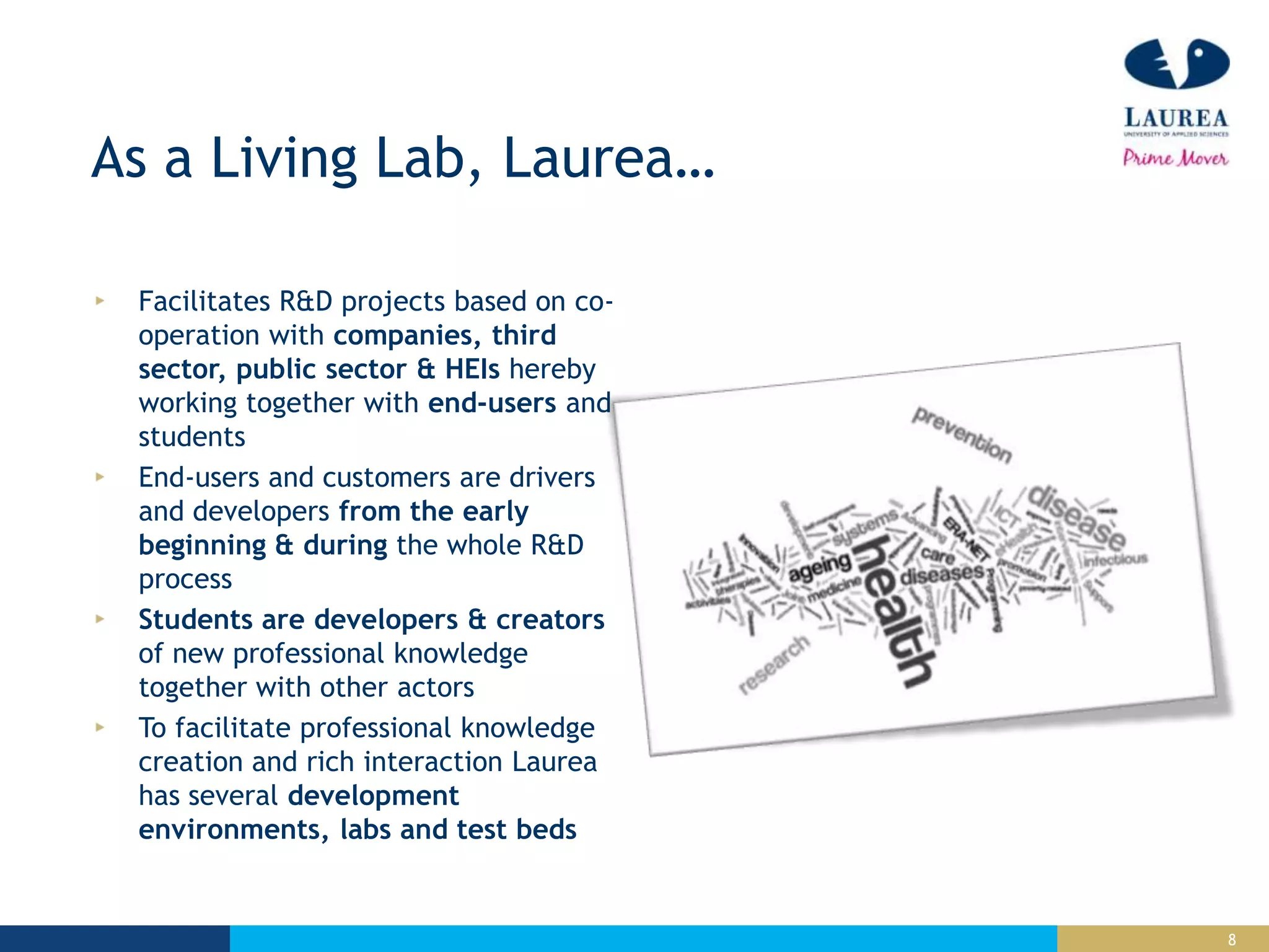 8
As a Living Lab, Laurea…
Facilitates R&D projects based on co-
operation with companies, third
sector, public sector & HEIs hereby
working together with end-users and
students
End-users and customers are drivers
and developers from the early
beginning & during the whole R&D
process
Students are developers & creators
of new professional knowledge
together with other actors
To facilitate professional knowledge
creation and rich interaction Laurea
has several development
environments, labs and test beds
 