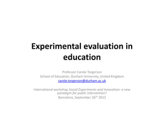 Experimental evaluation in
education
Professor Carole Torgerson
School of Education, Durham University, United Kingdom
carole.torgerson@durham.ac.uk
International workshop Social Experiments and Innovation: a new
paradigm for public intervention?
Barcelona, September 26th 2013
 
