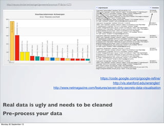 Real data is ugly and needs to be cleaned
http://nieuws.vtm.be/verkiezingen/gemeente?province=P1&city=G73
http://www.netmagazine.com/features/seven-dirty-secrets-data-visualisation
https://code.google.com/p/google-refine/
http://vis.stanford.edu/wrangler/
Pre-process your data
Monday 30 September 13
 