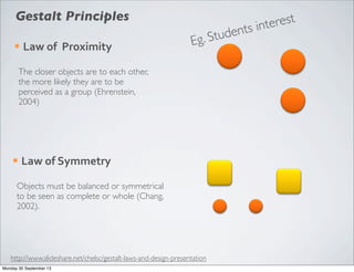 ¡ Law	
  of	
  	
  Proximity
The closer objects are to each other,
the more likely they are to be
perceived as a group (Ehrenstein,
2004)
¡ Law	
  of	
  Symmetry
Objects must be balanced or symmetrical
to be seen as complete or whole (Chang,
2002).
Gestalt Principles
http://www.slideshare.net/chelsc/gestalt-laws-and-design-presentation
Eg. Students interest
Monday 30 September 13
 