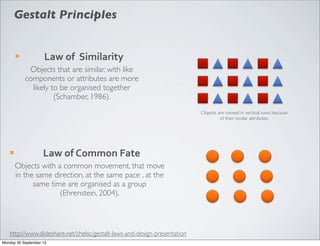 ¡ Law	
  of	
  	
  Similarity
Objects that are similar, with like
components or attributes are more
likely to be organised together
(Schamber, 1986).
Objects are viewed in vertical rows because
of their similar attributes.
¡ Law	
  of	
  Common	
  Fate
Objects with a common movement, that move
in the same direction, at the same pace , at the
same time are organised as a group
(Ehrenstein, 2004).
Gestalt Principles
http://www.slideshare.net/chelsc/gestalt-laws-and-design-presentation
Monday 30 September 13
 