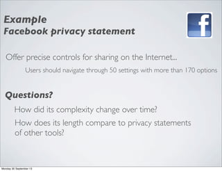Offer precise controls for sharing on the Internet...
Users should navigate through 50 settings with more than 170 options
Example
Facebook privacy statement
Questions?
How did its complexity change over time?
How does its length compare to privacy statements
of other tools?
Monday 30 September 13
 