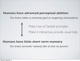 Humans have advanced perceptual abilities
Our brains makes us extremely good at recognizing visual patterns
Humans have little short term memory
Our brains remember relatively little of what we perceive
Make Use of Gestalt principles
Make it interactive, provide visual help
Monday 30 September 13
 