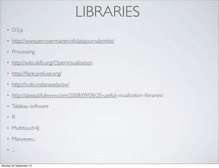 LIBRARIES
• D3.js
• http://www.jerryvermanen.nl/datajournalismlist/
• Processing
• http://wiki.okfn.org/OpenVisualisation
• http://ﬂare.prefuse.org/
• http://iv.slis.indiana.edu/sw/
• http://abeautifulwww.com/2008/09/08/20-useful-visualization-libraries/
• Tableau software
• R
• Multitouch4J
• Manyeyes...
• ...
Monday 30 September 13
 