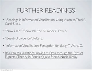 FURTHER READINGS
• “Readings in InformationVisualization: UsingVision toThink”,
Card, S et al
• “Now i see”,“Show Me the Numbers”, Few, S.
• “Beautiful Evidence”,Tufte, E.
• “InformationVisualization. Perception for design”,Ware, C.
• BeautifulVisualization: Looking at Data through the Eyes of
Experts (Theory in Practice): Julie Steele, Noah Iliinsky
Monday 30 September 13
 