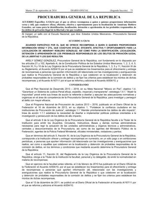 Martes 27 de septiembre de 2016 DIARIO OFICIAL (Segunda Sección) 73
PROCURADURIA GENERAL DE LA REPUBLICA
ACUERDO Específico A/126/16 por el que se ofrece recompensa a quien o quienes proporcionen información
veraz y útil, que coadyuve eficaz, eficiente, efectiva y oportunamente para la localización de Amairany Roblero
González, así como para la identificación, localización, detención o aprehensión de los probables responsables de
los delitos de privación ilegal de la libertad y los que resulten.
Al margen un sello con el Escudo Nacional, que dice: Estados Unidos Mexicanos.- Procuraduría General
de la República.
ACUERDO A/126/16
ACUERDO ESPECÍFICO POR EL QUE SE OFRECE RECOMPENSA A QUIEN O QUIENES PROPORCIONEN
INFORMACIÓN VERAZ Y ÚTIL, QUE COADYUVE EFICAZ, EFICIENTE, EFECTIVA Y OPORTUNAMENTE PARA LA
LOCALIZACIÓN DE AMAIRANY ROBLERO GONZÁLEZ, ASÍ COMO PARA LA IDENTIFICACIÓN, LOCALIZACIÓN,
DETENCIÓN O APREHENSIÓN DE LOS PROBABLES RESPONSABLES DE LOS DELITOS DE PRIVACIÓN ILEGAL
DE LA LIBERTAD Y LOS QUE RESULTEN.
ARELY GÓMEZ GONZÁLEZ, Procuradora General de la República, con fundamento en lo dispuesto por
los artículos 21 y 102, Apartado A, de la Constitución Política de los Estados Unidos Mexicanos; 1, 2, 3, 4, 5,
fracción XI, 9 y 10 de la Ley Orgánica de la Procuraduría General de la República; 1, 3, 5 y 11, fracción IX de
su Reglamento; el Acuerdo A/004/10 por el que se establecen los lineamientos para el ofrecimiento y entrega
de recompensas a personas que aporten información útil relacionada con las investigaciones y averiguaciones
que realice la Procuraduría General de la República o que colaboren en la localización y detención de
probables responsables de la comisión de delitos y se fijan los criterios para establecer los montos de dichas
recompensas; y el Acuerdo A/167/11 por el que se reforma y adiciona el Acuerdo A/004/10, y
CONSIDERANDO
Que el Plan Nacional de Desarrollo 2013 – 2018, en su Meta Nacional “México en Paz”; objetivo 1.4.
“Garantizar un Sistema de Justicia Penal eficaz, expedito, imparcial y transparente”; estrategia 1.4.1. “Abatir la
impunidad” prevé entre sus líneas de acción la referente a diseñar y ejecutar las adecuaciones normativas y
orgánicas en el área de competencia de la Procuraduría General de la República, para investigar y perseguir
el delito con mayor eficacia;
Que el Programa Nacional de Procuración de Justicia 2013 – 2018, publicado en el Diario Oficial de la
Federación el 16 de diciembre de 2013, en su objetivo 1. “Fortalecer la confianza ciudadana en las
instituciones de Procuración de Justicia”, estrategia 1.1 “Atender prioritariamente los delitos de alto impacto”,
línea de acción 1.1.1 establece la necesidad de diseñar e implementar políticas públicas orientadas a la
investigación y persecución de los delitos de alto impacto;
Que el artículo 9 de la Ley Orgánica de la Procuraduría General de la República faculta a la Titular de la
Institución para emitir los Acuerdos, Circulares, Instructivos, Bases y demás normas administrativas
necesarias para regir la actuación de las unidades administrativas y órganos técnicos y administrativos,
centrales y desconcentrados de la Procuraduría, así como de los agentes del Ministerio Público de la
Federación, agentes de la Policía Federal Ministerial, oficiales ministeriales, visitadores y peritos;
Que en términos del artículo 5, fracción XI, de la Ley Orgánica de la Procuraduría General de la República,
corresponde a la Institución ofrecer y entregar recompensas en numerario, en un sólo pago o en exhibiciones
periódicas, a personas que aporten información útil relacionada con las investigaciones y averiguaciones que
realice, así como a aquéllas que colaboren en la localización y detención de probables responsables de la
comisión de delitos, en los términos y condiciones que mediante acuerdo determine la Procuradora General
de la República;
Que el artículo 11, fracción IX, del Reglamento de la Ley Orgánica de la Procuraduría General de la
República, otorga a la Titular de la Institución la facultad, personal y no delegable, de emitir la normatividad en
materia de recompensas;
Que en ejercicio de la facultad antes referida, el 3 de febrero de 2010 fue publicado en el Diario Oficial de
la Federación el Acuerdo A/004/10, por el que se establecen los lineamientos para el ofrecimiento y entrega
de recompensas a personas que aporten información útil, relacionada con las investigaciones y
averiguaciones que realice la Procuraduría General de la República o que colaboren en la localización
y detención de probables responsables de la comisión de delitos y se fijan los criterios para establecer los
montos de dichas recompensas;
Que el 13 de diciembre de 2011, se publicó en el Diario Oficial de la Federación el Acuerdo A/167/11 por
el que se reforma y adiciona el Acuerdo A/004/10;
 