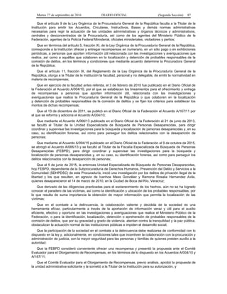 Martes 27 de septiembre de 2016 DIARIO OFICIAL (Segunda Sección) 87
Que el artículo 9 de la Ley Orgánica de la Procuraduría General de la República faculta a la Titular de la
Institución para emitir los Acuerdos, Circulares, Instructivos, Bases y demás normas administrativas
necesarias para regir la actuación de las unidades administrativas y órganos técnicos y administrativos,
centrales y desconcentrados de la Procuraduría, así como de los agentes del Ministerio Público de la
Federación, agentes de la Policía Federal Ministerial, oficiales ministeriales, visitadores y peritos;
Que en términos del artículo 5, fracción XI, de la Ley Orgánica de la Procuraduría General de la República,
corresponde a la Institución ofrecer y entregar recompensas en numerario, en un sólo pago o en exhibiciones
periódicas, a personas que aporten información útil relacionada con las investigaciones y averiguaciones que
realice, así como a aquéllas que colaboren en la localización y detención de probables responsables de la
comisión de delitos, en los términos y condiciones que mediante acuerdo determine la Procuradora General
de la República;
Que el artículo 11, fracción IX, del Reglamento de la Ley Orgánica de la Procuraduría General de la
República, otorga a la Titular de la Institución la facultad, personal y no delegable, de emitir la normatividad en
materia de recompensas;
Que en ejercicio de la facultad antes referida, el 3 de febrero de 2010 fue publicado en el Diario Oficial de
la Federación el Acuerdo A/004/10, por el que se establecen los lineamientos para el ofrecimiento y entrega
de recompensas a personas que aporten información útil, relacionada con las investigaciones y
averiguaciones que realice la Procuraduría General de la República o que colaboren en la localización
y detención de probables responsables de la comisión de delitos y se fijan los criterios para establecer los
montos de dichas recompensas;
Que el 13 de diciembre de 2011, se publicó en el Diario Oficial de la Federación el Acuerdo A/167/11 por
el que se reforma y adiciona el Acuerdo A/004/10;
Que mediante el Acuerdo A/066/13 publicado en el Diario Oficial de la Federación el 21 de junio de 2013,
se facultó al Titular de la Unidad Especializada de Búsqueda de Personas Desaparecidas, para dirigir
coordinar y supervisar las investigaciones para la búsqueda y localización de personas desaparecidas y, en su
caso, su identificación forense, así como para perseguir los delitos relacionados con la desaparición de
personas;
Que mediante el Acuerdo A/094/15 publicado en el Diario Oficial de la Federación el 9 de octubre de 2015,
se abrogó el Acuerdo A/066/13 y se facultó al Titular de la Fiscalía Especializada de Búsqueda de Personas
Desaparecidas (FEBPD), para dirigir coordinar y supervisar las investigaciones para la búsqueda y
localización de personas desaparecidas y, en su caso, su identificación forense, así como para perseguir los
delitos relacionados con la desaparición de personas;
Que el 5 de junio de 2015, la entonces Unidad Especializada de Búsqueda de Personas Desaparecidas,
hoy FEBPD, dependiente de la Subprocuraduría de Derechos Humanos, Prevención del Delito y Servicios a la
Comunidad (SDHPDSC) de esta Procuraduría, inició una investigación por los delitos de privación ilegal de la
libertad y los que resulten, en agravio de Ivanhoe Mass González y Ramona Rosalia Hernandez Avila,
quienes desaparecieron el 14 de marzo de 2010, en la Ciudad de Boca del Río, Veracruz;
Que derivado de las diligencias practicadas para el esclarecimiento de los hechos, aún no se ha logrado
conocer el paradero de las víctimas, así como la identificación y ubicación de los probables responsables, por
lo que resulta de suma importancia la obtención de mayor información que permita la localización de las
víctimas;
Que en el combate a la delincuencia, la colaboración valiente y decidida de la sociedad es una
herramienta eficaz, particularmente a través de la aportación de información veraz y útil para el auxilio
eficiente, efectivo y oportuno en las investigaciones y averiguaciones que realice el Ministerio Público de la
Federación, o para la identificación, localización, detención o aprehensión de probables responsables de la
comisión de delitos, que por su gravedad y grado de violencia, atentan contra la tranquilidad y la paz pública,
obstaculizan la actuación normal de las instituciones públicas e impiden el desarrollo social;
Que la participación de la sociedad en el combate a la delincuencia debe realizarse de conformidad con lo
dispuesto en la ley y, adicionalmente, en condiciones tales que incentiven la colaboración con la procuración y
administración de justicia, con la mayor seguridad para las personas y familias de quienes presten auxilio a la
autoridad;
Que la FEBPD consideró conveniente ofrecer una recompensa y presentó la propuesta ante el Comité
Evaluador para el Otorgamiento de Recompensas, en los términos de lo dispuesto en los Acuerdos A/004/10 y
A/167/11;
Que el Comité Evaluador para el Otorgamiento de Recompensas, previo análisis, aprobó la propuesta de
la unidad administrativa solicitante y la sometió a la Titular de la Institución para su autorización, y
 