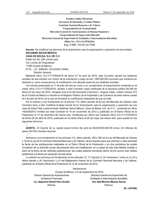 110 (Segunda Sección) DIARIO OFICIAL Martes 27 de septiembre de 2016
Estados Unidos Mexicanos
Secretaría de Hacienda y Crédito Público
Comisión Nacional Bancaria y de Valores
Vicepresidencia de Normatividad
Dirección General de Autorizaciones al Sistema Financiero
Vicepresidencia de Supervisión Bursátil
Dirección General de Supervisión de Entidades e Intermediarios Bursátiles
Oficio No.: 312-1/113978/2016
Exp.: CNBV. 312.211.12 (7745)
Asunto: Se modifican los términos de la autorización para la organización y operación de esa entidad.
GOLDMAN SACHS MÉXICO,
CASA DE BOLSA, S.A. DE C.V.
Prado Sur No. 250, primer piso
Col. Lomas de Chapultepec
11000 Ciudad de México.
AT’N.: LIC. SAMUEL VILLEGAS CANAL
Director General
Mediante oficio 312-1/113760/2016 de fecha 27 de abril de 2016, esta Comisión aprobó los estatutos
sociales de esa entidad con motivo de la suscripción y pago de las 1,800’000,000 acciones que mantenía en
tesorería y, como consecuencia, la modificación a la cláusula sexta de sus estatutos sociales.
Con escrito presentado el 11 de julio del año en curso y en cumplimiento al requerimiento contenido en el
citado oficio 312-1/113760/2016, remiten a esta Comisión copia certificada de la escritura pública 60,449 de
fecha 23 de mayo de 2016, otorgada ante la fe del licenciado Francisco I. Hugues Vélez, notario número 212
de la Ciudad de México e inscrita en el Registro Público de la Propiedad y de Comercio de esta misma ciudad
el 4 de julio de 2016, en la que se formalizó la modificación estatutaria de que se trata.
Por lo anterior y con fundamento en el artículo 114, último párrafo de la Ley del Mercado de Valores, esta
Comisión tiene a bien modificar la Base Quinta de la “Autorización para la organización y operación de una
casa de bolsa Filial a denominarse Goldman Sachs México, Casa de Bolsa, S.A. de C.V.”, contenida en oficio
100/029/2012 emitido por esta Comisión el 16 de noviembre de 2012 y publicado en el Diario Oficial de la
Federación el 17 de diciembre del mismo año, modificada por última vez mediante oficio 312-1/113725/2016
de fecha 26 de abril de 2016, publicado en el citado Diario el 25 de mayo del mismo año, para quedar en los
siguientes términos:
“…
QUINTA.- El importe de su capital social mínimo fijo será de $5,000’000,000.00 (cinco mil millones de
pesos 00/100) moneda nacional.
…”
Asimismo y con fundamento en los artículos 114, último párrafo, 350 y 360 de la Ley del Mercado de Valores
y 19 de la Ley de la Comisión Nacional Bancaria y de Valores, se les requiere para que informen a esta autoridad
la fecha de las publicaciones realizadas en el Diario Oficial de la Federación y en dos periódicos de amplia
circulación de su domicilio social, del presente oficio de modificación, en un plazo de diez días hábiles contado a
partir de la fecha de las referidas publicaciones, las cuales deberán tramitarse dentro de los quince días hábiles
posteriores a la fecha de recepción de este oficio.
Lo anterior se comunica con fundamento en los artículos 12, 17, fracción X, 24, fracciones I, inciso e), II y III y
último párrafo y 40, fracciones I y IV del Reglamento Interior de la Comisión Nacional Bancaria y de Valores,
publicado en el Diario Oficial de la Federación el 12 de noviembre de 2014.
Atentamente
Ciudad de México, a 6 de septiembre de 2016.
Director General de Autorizaciones
al Sistema Financiero
Lic. Alejandro Daniel Haro Acosta
Rúbrica.
Directora General de Supervisión de
Entidades e Intermediarios Bursátiles
Act. Itzel Moreno Macías García
Rúbrica.
(R.- 437958)
 