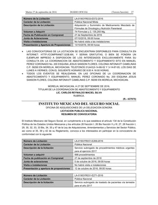 Martes 27 de septiembre de 2016 DIARIO OFICIAL (Tercera Sección) 27
Número de la Licitación LA-019GYR033-E572-2016
Carácter de la Licitación Pública Nacional Mixta
Descripción de la Licitación Adquisición y Suministro de Medicamento Mezclado de
Fórmulas de Oncología y Nutrición Parenteral
Volumen a Adquirir 74 Fórmulas y 2, 135,293 Mg.
Fecha de Publicación en Compranet 27 de Septiembre de 2016
Junta de Aclaraciones 07/10/2016, 09:00 horas
Visita a Instalaciones No habrá visita a las instalaciones
Presentación y Apertura de Proposiciones 13/10/2016, 09:00 horas
 LAS CONVOCATORIAS DE LA LICITACION SE ENCUENTRAN DISPONIBLES PARA CONSULTA EN
INTERNET: HTTP://COMPRANET.GOB.MX, Y SERAN GRATUITAS, O BIEN SE PONDRA UN
EJEMPLAR IMPRESO A DISPOSICION DE LOS INTERESADOS EXCLUSIVAMENTE PARA SU
CONSULTA EN: LA COORDINACION DE ABASTECIMIENTO Y EQUIPAMIENTO SITO EN MANUEL
PEREZ CORONADO No. 200 ESQUINA JESUS SANSON FLORES, COLONIA INFONAVIT CAMELINAS
C.P. 58290 EN MORELIA, MICHOACAN. TELEFONOS 01(443)3-14-86-52 Y 3-14-87-05, LOS DIAS DE
LUNES A VIERNES, CON EL SIGUIENTE HORARIO DE 8:00 A 16:00 HORAS.
 TODOS LOS EVENTOS SE REALIZARAN, EN LAS OFICINAS DE LA COORDINACION DE
ABASTECIMIENTO Y EQUIPAMIENTO, MANUEL PEREZ CORONADO No. 200 ESQUINA JESUS
SANSON FLORES, COLONIA INFONAVIT CAMELINAS C.P. 58290 EN MORELIA, MICHOACAN.
MORELIA, MICHOACAN, A 27 DE SEPTIEMBRE DE 2016.
TITULAR DE LA COORDINACION DE ABASTECIMIENTO Y EQUIPAMIENTO
LIC. CARLOS REYNALDO MACIEL SILVA
RUBRICA.
(R.- 437975)
INSTITUTO MEXICANO DEL SEGURO SOCIAL
OFICINA DE ADQUISICIONES DE LA DELEGACION SONORA
LICITACION PUBLICA NACIONAL
RESUMEN DE CONVOCATORIA
El Instituto Mexicano del Seguro Social, en cumplimiento a lo que establece el artículo 134 de la Constitución
Política de los Estados Unidos Mexicanos y los artículos 26 fracción I, 26 Bis fracción II y III, 27, 28 fracción I,
29, 30, 32, 33, 33 Bis, 34, 35 y 47 de la Ley de Adquisiciones, Arrendamientos y Servicios del Sector Público,
así como el 35, 39 y 42 de su Reglamento, convoca a los interesados en participar en la convocatoria de
conformidad con lo siguiente:
Número de Licitación LA-019GYR031-E269-2016
Carácter de la Licitación Pública Nacional
Descripción de la licitación Servicio subrogado de procedimientos médicos urgentes
para el ejercicio 2017
Volumen a adquirir 998 procedimientos
Fecha de publicación en Compranet 27 de septiembre de 2016
Junta de aclaraciones 5 de octubre de 2016, 09:00 horas
Visita a instalaciones No habrá visita a instalaciones
Presentación y apertura de proposiciones 12 de octubre de 2016, 09:00 horas
Número de Licitación LA-019GYR031-E271-2016
Carácter de la Licitación Pública Nacional
Descripción de la licitación Servicio subrogado de traslado de pacientes vía terrestre
para el año 2017
 
