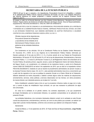 50 (Primera Sección) DIARIO OFICIAL Martes 27 de septiembre de 2016
SECRETARIA DE LA FUNCION PUBLICA
CIRCULAR por la que se comunica a las dependencias, Procuraduría General de la República y entidades
de la Administración Pública Federal, empresas productivas del Estado, así como a las entidades federativas,
que deberán abstenerse de aceptar propuestas o celebrar contratos con la empresa Francisco García
López, S.A. de C.V.
Al margen un sello con el Escudo Nacional, que dice: Estados Unidos Mexicanos.- Secretaría de la Función
Pública.- Órgano Interno de Control en el Instituto Mexicano del Seguro Social.- Área de Responsabilidades.-
Expediente No. PISI-A-NC-DS-0093/2013.- Oficio No. 00641/30.15/4634/2016.
CIRCULAR POR LA QUE SE COMUNICA A LAS DEPENDENCIAS, PROCURADURÍA GENERAL DE LA REPÚBLICA
Y ENTIDADES DE LA ADMINISTRACIÓN PÚBLICA FEDERAL, EMPRESAS PRODUCTIVAS DEL ESTADO, ASÍ COMO
A LAS ENTIDADES FEDERATIVAS, QUE DEBERÁN ABSTENERSE DE ACEPTAR PROPUESTAS O CELEBRAR
CONTRATOS CON LA EMPRESA FRANCISCO GARCÍA LÓPEZ, S.A. DE C.V.
Oficiales mayores de las dependencias,
Procuraduría General de la República
y equivalentes de las entidades de la
Administración Pública Federal y de los
gobiernos de las entidades federativas.
Presentes.
Con fundamento en los artículos 134 de la Constitución Política de los Estados Unidos Mexicanos;
37, fracciones XII y XXVII, de la Ley Orgánica de la Administración Pública Federal, reformada por
Decreto publicado el 18 de julio de 2016; 2, 3, 8 y 9 primer párrafo de la Ley Federal de Procedimiento
Administrativo; 50 fracción VII, 59, 60 fracción IV y 61 de la Ley de Adquisiciones, Arrendamientos y Servicios
del Sector Público, 1, 2, 3 inciso D y 80 fracción I incisos 6 y 9, del Reglamento Interior de la Secretaría de la
Función Pública; 83 párrafos primero, segundo, tercero y sexto del Reglamento Interior del Instituto Mexicano
del Seguro Social; y en cumplimiento a lo ordenado en los resolutivos tercero y quinto de la Resolución
número 00641/30.15/4632/2016 de fecha 8 de septiembre de 2016, que se dictó en el expediente número
PISI-A-NC-DS-0093/2013, mediante el cual se resolvió el procedimiento administrativo de sanción incoado a
la empresa Francisco García López, S.A. de C.V., esta autoridad administrativa hace de su conocimiento que
a partir del día siguiente al en que se publique la presente Circular en el Diario Oficial de la Federación,
deberán abstenerse de recibir propuestas o celebrar contrato alguno sobre las materias de adquisiciones,
arrendamientos, servicios, obras públicas y servicios relacionados con las mismas, con dicha proveedora,
de manera directa o por interpósita persona, por el plazo de 1 (un) año.
Dicha inhabilitación subsistirá hasta el día en que la proveedora infractora realice el pago de la multa,
aun y cuando el plazo de inhabilitación haya concluido, sin que sea necesaria la publicación de algún
otro comunicado.
En virtud de lo señalado en el párrafo anterior, los contratos adjudicados y los que actualmente
se tengan formalizados con la mencionada infractora, no quedarán comprendidos en la aplicación de la
presente Circular.
Las entidades federativas y los municipios interesados deberán cumplir con lo señalado en esta Circular
cuando las adquisiciones, arrendamientos y servicios, así como la obra pública que contraten, se realicen con
cargo total o parcial a fondos federales, conforme a los convenios que celebren con el Ejecutivo Federal.
Atentamente
Ciudad de México, a 13 de septiembre de 2016.- El Titular del Área de Responsabilidades, Jorge Peralta
Porras.- Rúbrica.
 