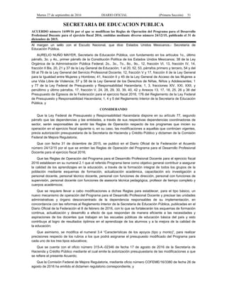 Martes 27 de septiembre de 2016 DIARIO OFICIAL (Primera Sección) 51
SECRETARIA DE EDUCACION PUBLICA
ACUERDO número 14/09/16 por el que se modifican las Reglas de Operación del Programa para el Desarrollo
Profesional Docente para el ejercicio fiscal 2016, emitidas mediante diverso número 24/12/15, publicado el 31 de
diciembre de 2015.
Al margen un sello con el Escudo Nacional, que dice: Estados Unidos Mexicanos.- Secretaría de
Educación Pública.
AURELIO NUÑO MAYER, Secretario de Educación Pública, con fundamento en los artículos 1o., último
párrafo, 3o. y 4o., primer párrafo de la Constitución Política de los Estados Unidos Mexicanos; 38 de la Ley
Orgánica de la Administración Pública Federal; 2o., 3o., 7o., 8o., 9o., 12, fracción VI, 13, fracción IV, 14,
fracción II Bis, 20, 21 y 37 de la Ley General de Educación; 1 al 20, 52, 53, párrafos primero y tercero, 54 y del
59 al 79 de la Ley General del Servicio Profesional Docente; 12, fracción V y 17, fracción II de la Ley General
para la Igualdad entre Mujeres y Hombres; 41, fracción II y 45 de la Ley General de Acceso de las Mujeres a
una Vida Libre de Violencia; 57 y 58 de la Ley General de los Derechos de Niñas, Niños y Adolescentes; 1
y 77 de la Ley Federal de Presupuesto y Responsabilidad Hacendaria; 1, 3, fracciones XIV, XXI, XXII, y
penúltimo y último párrafos, 17, fracción V, 24, 28, 29, 30, 39, 40, 42 y Anexos 13, 17, 18, 25, 26 y 36 del
Presupuesto de Egresos de la Federación para el ejercicio fiscal 2016; 176 del Reglamento de la Ley Federal
de Presupuesto y Responsabilidad Hacendaria; 1, 4 y 5 del Reglamento Interior de la Secretaría de Educación
Pública, y
CONSIDERANDO
Que la Ley Federal de Presupuesto y Responsabilidad Hacendaria dispone en su artículo 77, segundo
párrafo que las dependencias y las entidades, a través de sus respectivas dependencias coordinadoras de
sector, serán responsables de emitir las Reglas de Operación respecto de los programas que inicien su
operación en el ejercicio fiscal siguiente o, en su caso, las modificaciones a aquellas que continúen vigentes,
previa autorización presupuestaria de la Secretaría de Hacienda y Crédito Público y dictamen de la Comisión
Federal de Mejora Regulatoria;
Que con fecha 31 de diciembre de 2015, se publicó en el Diario Oficial de la Federación el Acuerdo
número 24/12/15 por el que se emiten las Reglas de Operación del Programa para el Desarrollo Profesional
Docente para el ejercicio fiscal 2016;
Que las Reglas de Operación del Programa para el Desarrollo Profesional Docente para el ejercicio fiscal
2016 establecen en su numeral 2.1 que el referido Programa tiene como objetivo general contribuir a asegurar
la calidad de los aprendizajes en la educación, a través de la formación integral de todos los grupos de la
población mediante esquemas de formación, actualización académica, capacitación e/o investigación a
personal docente, personal técnico docente, personal con funciones de dirección, personal con funciones de
supervisión, personal docente con funciones de asesoría técnica pedagógica, profesor de tiempo completo y
cuerpos académicos;
Que se requiere llevar a cabo modificaciones a dichas Reglas para establecer, para el tipo básico, un
nuevo mecanismo de operación del Programa para el Desarrollo Profesional Docente y precisar las unidades
administrativas y órgano desconcentrado de la dependencia responsables de su implementación, en
concordancia con las reformas al Reglamento Interior de la Secretaría de Educación Pública, publicadas en el
Diario Oficial de la Federación el 8 de febrero de 2016, con lo que se fortalecerán los esquemas de formación
continua, actualización y desarrollo a efecto de que respondan de manera eficiente a las necesidades y
aspiraciones de los docentes que trabajan en las escuelas públicas de educación básica del país y esto
contribuya al logro de resultados óptimos en el aprendizaje de los alumnos y a la mejora de la calidad de
la educación;
Que asimismo, se modifica el numeral 3.4 “Características de los apoyos (tipo y monto)”, para realizar
precisiones respecto de los rubros a los que podrá asignarse el presupuesto modificado del Programa para
cada uno de los tres tipos educativos;
Que se cuenta con el oficio número 315-A.-02346 de fecha 17 de agosto de 2016 de la Secretaría de
Hacienda y Crédito Público mediante el cual emite la autorización presupuestaria de las modificaciones a que
se refiere el presente Acuerdo;
Que la Comisión Federal de Mejora Regulatoria, mediante oficio número COFEME/16/3380 de fecha 26 de
agosto de 2016 ha emitido el dictamen regulatorio correspondiente, y
 