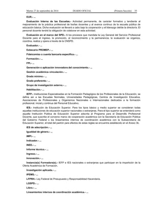 Martes 27 de septiembre de 2016 DIARIO OFICIAL (Primera Sección) 55
EUR.- ...
Evaluación Interna de las Escuelas.- Actividad permanente, de carácter formativo y tendiente al
mejoramiento de la práctica profesional de los/las docentes y al avance continuo de la escuela pública de
educación básica. Dicha evaluación se llevará a cabo bajo la cooperación y el liderazgo del/de la director/a. El
personal docente tendrá la obligación de colaborar en esta actividad.
Evaluación en el marco del SPD.- A los procesos que mandata la Ley General del Servicio Profesional
Docente para el ingreso, la promoción, el reconocimiento y la permanencia; la evaluación se organiza,
coordina, realiza y opera a través de la CNSPD.
Evaluador.- ...
Exbecario PROMEP.- ...
Fideicomiso o cuenta bancaria específica.- ...
Formación.- ...
FPI.- ...
Generación o aplicación innovadora del conocimiento.- ...
Gestión académica–vinculación.- ...
Grado mínimo.- ...
Grado preferente.- ...
Grupo de investigación externo.- ...
Habilitación.- ...
IEFP.- Instituciones Especializadas en la Formación Pedagógica de los Profesionales de la Educación, se
define así a las Escuelas Normales, Universidades Pedagógicas, Centros de Investigación Educativa,
Asociaciones de Profesionales y Organismos Nacionales o Internacionales dedicados a la formación
profesional, inicial y continua del Personal Educativo.
IES.- Institución de Educación Superior. Para los tipos básico y medio superior se consideran todas
aquellas instituciones de educación superior nacionales o extranjeras. Para el tipo superior se entenderá como
aquella Institución Pública de Educación Superior adscrita al Programa para el Desarrollo Profesional
Docente, que suscribe el convenio marco de cooperación académica con la Secretaría de Educación Pública
del Gobierno Federal o los lineamientos internos de coordinación académica con la Subsecretaría de
Educación Superior, el total del padrón para efectos de estas reglas se encuentra establecido en el Anexo 3b.
IES de adscripción.- ...
Igualdad de género.- ...
IMPI.- ...
Indicador.- ...
INEE.- ...
Informe técnico.- ...
Ingreso.- ...
Innovación.- ...
Instancia(s) Formadora(s).- IEFP e IES nacionales o extranjeras que participan en la impartición de la
Oferta Académica de Formación.
Investigación aplicada.- ...
IPEMS.- ...
LFPRH.- Ley Federal de Presupuesto y Responsabilidad Hacendaria.
LGSPD.- ...
Libro.- ...
Lineamientos internos de coordinación académica.- ...
 