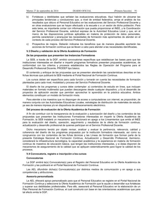 Martes 27 de septiembre de 2016 DIARIO OFICIAL (Primera Sección) 91
b) Fortalezas y debilidades que señalan las evaluaciones educativas. Aquí habrán de ubicarse las
principales tendencias y conclusiones que, a nivel de entidad federativa, arroje el análisis de los
resultados que obtuvo el Personal Educativo en las evaluaciones del Servicio Profesional Docente y
en otras evaluaciones que se hayan efectuado a la escuela o a un sector de dicha población. Para
esta tarea, es importante contar con información que pueda proporcionar el INEE, y la Coordinación
del Servicio Profesional Docente, solicitud expresa de la Autoridad Educativa Local y que, en el
marco de las disposiciones jurídicas aplicables en materia de protección de datos personales,
permita caracterizar y jerarquizar las necesidades de formación más apremiantes de atender en el
contexto de cada proceso del Servicio Profesional Docente.
c) Prospectiva de mejora. Deberán indicarse los beneficios que de manera plausible aportarán las
acciones de formación continua que se lleven a cabo para atender a las necesidades identificadas.
V.3 Diseño y validación de la Oferta Académica de Formación
De las propuestas que presenten las Instancias Formadoras
La SEB, a través de la DGF, emitirá convocatorias específicas que establezcan las bases para que las
instituciones interesadas en diseñar e impartir programas formativos presenten propuestas académicas, de
conformidad con los criterios y procesos establecidos las Reglas de Operación del Programa para el
Desarrollo Profesional Docente, PRODEP tipo básico.
El contenido y enfoque de las propuestas que se presenten atenderán las características descritas en las
fichas técnicas que publicará la SEB mediante el Portal Nacional de Formación Continua.
Los cursos deben ser específicos para cada función y tomarán en cuenta las necesidades de formación
planteadas para cada nivel, modalidad y proceso del Servicio Profesional Docente.
El diseño de los programas y cursos debe contemplar: a) contenidos de estudio en línea, que incluyan
materiales en formato multimedia que puedan descargarse desde cualquier dispositivo, y b) el desarrollo de
proyectos de aplicación escolar que permitan aprovechar lo aprendido en la práctica educativa. Ambos
elementos constituyen un modelo de formación mixta.
Para atender a los maestros que no dispongan de acceso a computadoras con internet, se propondrán, de
manera conjunta con las Autoridades Educativas Locales, estrategias de distribución de materiales de estudio
ya sea de manera impresa y/o en dispositivos de almacenamiento electrónico.
Del proceso de evaluación de la Oferta Académica de Formación
A fin de contribuir con la transparencia de la evaluación y autorización del diseño y los contenidos de las
propuestas que presenten las Instituciones Formadoras interesadas en impartir la Oferta Académica de
Formación, la SEB instalará un mecanismo que funcionará en apego a los Lineamientos que emita el INEE
para la evaluación del diseño, operación, seguimiento y resultados de la oferta de formación continua,
actualización y desarrollo profesional de quienes participan en el Servicio Profesional Docente.
Dicho mecanismo tendrá por objeto revisar, analizar y evaluar la pertinencia, relevancia, calidad y
coherencia del diseño de los programas propuestos por la institución formadora interesada, así como su
congruencia con los contenidos de las fichas técnicas y las Líneas de formación que forman parte de la
presente Estrategia Nacional de Formación Continua, Actualización y Desarrollo Profesional. Asimismo,
considerará la infraestructura tecnológica, la capacidad académica y la experiencia en materia de formación
continua de maestros de educación básica, que tengan las instituciones interesadas, y si éstas disponen de
mecanismos de aseguramiento de la calidad que se apliquen sistemáticamente para lograr la calidad de los
procesos.
V.4 Convocatoria, registro e inscripción a los cursos
Convocatorias
La DGF emitirá la(s) Convocatoria(s) para el Registro del Personal Educativo en la Oferta Académica de
Formación y las publicará en el Portal Nacional de Formación Continua.
Las AEL difundirán dicha(s) Convocatoria(s) por distintos medios de comunicación y en apego a sus
competencias y atribuciones.
Asesoría personalizada
La AEL ofrecerá apoyo personalizado para que el Personal Educativo se registre en el Portal Nacional de
Formación Continua y seleccione la Oferta Académica de Formación que le ayude a desarrollar sus fortalezas
y superar sus debilidades profesionales. Para ello, asesorará al Personal Educativo en la elaboración de un
Plan Personal de Formación Continua, el cual construirá con base en las orientaciones académicas que para
tal efecto emita la DGF.
 