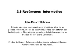 2.3 Resúmenes Intermedios
Libro Mayor y Balances
Permite para cada cuenta confrontar el saldo de inicio de un
período con el movimiento de ese mismo período para obtener del
final del período. El movimiento se obtiene de la información que se
traslada del libro Diario Columnario.
El Libro de Mayor y Balances es la fuente para elaborar el Balance
General y el Estado de Resultados.
 
