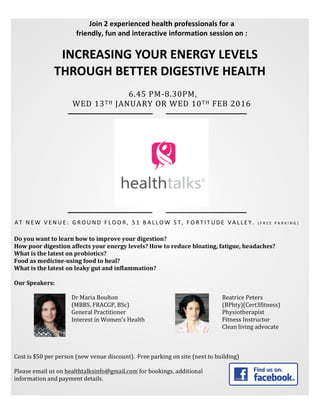  
	
  
	
  
	
  
Join	
  2	
  experienced	
  health	
  professionals	
  for	
  a	
  	
  
friendly,	
  fun	
  and	
  interactive	
  information	
  session	
  on	
  :	
  
INCREASING	
  YOUR	
  ENERGY	
  LEVELS	
  	
  
THROUGH	
  BETTER	
  DIGESTIVE	
  HEALTH	
  
	
  6.45	
  PM-­‐8.30PM,	
  	
  
WED	
  13TH	
  JANUARY	
  OR	
  WED	
  10TH	
  FEB	
  2016	
  
A T 	
   N E W 	
   V E N U E : 	
   G R O U N D 	
   F L O O R , 	
   5 1 	
   B A L L O W 	
   S T , 	
   F O R T I T U D E 	
   V A L L E Y . 	
   ( F R E E 	
   P A R K I N G ) 	
  
Do	
  you	
  want	
  to	
  learn	
  how	
  to	
  improve	
  your	
  digestion?	
  
How	
  poor	
  digestion	
  affects	
  your	
  energy	
  levels?	
  How	
  to	
  reduce	
  bloating,	
  fatigue,	
  headaches?	
  
What	
  is	
  the	
  latest	
  on	
  probiotics?	
  	
  
Food	
  as	
  medicine-­‐using	
  food	
  to	
  heal?	
  	
  
What	
  is	
  the	
  latest	
  on	
  leaky	
  gut	
  and	
  inflammation?	
  	
  
	
  
Our	
  Speakers:	
  
	
  
	
  
	
  
	
  
	
  
	
  
	
  
	
  
	
  
Cost	
  is	
  $50	
  per	
  person	
  (new	
  venue	
  discount).	
  	
  Free	
  parking	
  on	
  site	
  (next	
  to	
  building)	
  
	
  
Please	
  email	
  us	
  on	
  healthtalksinfo@gmail.com	
  for	
  bookings,	
  additional	
  
information	
  and	
  payment	
  details.	
  
	
  
	
  
	
  
	
  
Dr	
  Maria	
  Boulton	
  
(MBBS,	
  FRACGP,	
  BSc)	
  
General	
  Practitioner	
  
Interest	
  in	
  Women’s	
  Health	
  
Beatrice	
  Peters	
  
(BPhty)(Cert3fitness)	
  
Physiotherapist	
  
Fitness	
  Instructor	
  	
  
Clean	
  living	
  advocate	
  
 