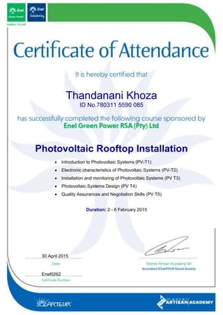 Thandanani Khoza
ID No.780311 5590 085
Photovoltaic Rooftop Installation
 Introduction to Photovoltaic Systems (PV-T1)
 Electronic characteristics of Photovoltaic Systems (PV-T2)
 Installation and monitoring of Photovoltaic Systems (PV T3)
 Photovoltaic Systems Design (PV T4)
 Quality Assurances and Negotiation Skills (PV T5)
Duration: 2 - 6 February 2015
Enel0262
30 April 2015
 