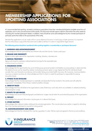 It is recommended that sporting, recreation and leisure associations have their members/participants complete some form of
application prior to the commencement of the activity. This document should capture relevant information the entity needs for
recording the member/participant details. In addition, there should be some acknowledgment by the member/participant of
particular points that relate to the sport/activity of the entity.
Membership applications can be made online in some electronic format or in hard copy. In both scenarios it is important
that the entity stores a copy of the document and is able to retrieve it in case it is required for legal reasons.
The following points should be considered when putting together a membership or participant document.
1. WARNING AND ACKNOWLEDGMENT
Acknowledgment that the sport/activity has inherent risks and that injuries / losses could occur.
2. RELEASE AND INDEMNITY
Agree to waive rights against the organisation including, directors, volunteers etc.
(including transport by ambulance).
4. INSURANCE COVER
Acknowledge that the sport/activity has some limited group personal accident and liability insurance policies in place and that
the details of cover can be viewed by website /contacting someone /given a copy. Agreement that the individual should
consider their own financial circumstances and consider taking out private health insurance, life insurance, income protection
insurance, property insurance etc. Acknowledgement that if a claim is made the participant is responsible for paying
any policy excess.
5. FITNESS TO BE INVOLVED
Acknowledge that the member/participant is medically and physically fit to be involved in the activity and will notify the
organisation immediately if their fitness/ medical condition changes.
6. ABIDE BY RULES
Acknowledge that they will abide to the organisations code of behaviour and rules which are available on website/contacting
someone/given a copy.
7. RIGHTS TO USE IMAGES
Acknowledge and consent that photographs and electronic images may be taken for promotional purposes of the organisation.
8. PRIVACY
Acknowledge that personal information may be given to a relevant third party.
9. OTHER MATTERS
Acknowledge other relevant matters relating to the activity/organisation. This may be about your policy in regard to refunding
fees if the member/participant is injured for a long period.
10. ACKNOWLEDGEMENT AND AGREE
Acknowledgement that the individual (this may be a guardian if under 18) has read and agreed to the terms and conditions.
Email. sports@vinsurancegroup.com www.vinsurancegroup.com
A.B.N 67 160 126 509 AESL No. 240600 ARN No. 432898
CORPORATE AUTHORISED REPRESENTATIVE OF WILLIS
3. MEDICAL TREATMENT
Agree and consent to necessary medical treatment and pay for the associated costs.
MEMBERSHIP APPLICATIONS FOR
SPORTING ASSOCIATIONS
V-Insurance Group Pty Ltd, Level 28, 123 Pitt Street, Sydney NSW 2000 Australia
Toll Free 1300 945 547 Tel +61 2 8599 8660 Fax +61 2 8599 8661
 