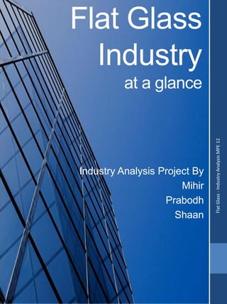 Flat Glass
Industry
at a glance
Industry Analysis Project By
Mihir
Prabodh
Shaan FlatGlass-IndustryAnalysisMPE12
 