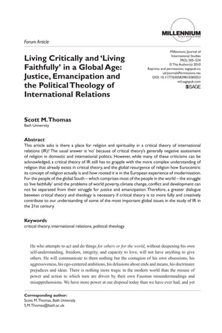 Living Critically and ‘Living
Faithfully’ in a Global Age:
Justice, Emancipation and
the PoliticalTheology of
International Relations
Scott M.Thomas
Bath University
Abstract
This article asks is there a place for religion and spirituality in a critical theory of international
relations (IR)? The usual answer is ‘no’ because of critical theory’s generally negative assessment
of religion in domestic and international politics. However, while many of these criticisms can be
acknowledged, a critical theory of IR still has to grapple with the more complex understanding of
religion that already exists in critical theory, and the global resurgence of religion how Eurocentric
its concept of religion actually is and how rooted it is in the European experience of modernisation.
For the people of the global South – which comprises most of the people in the world – the struggle
to‘live faithfully’ amid the problems of world poverty,climate change,conflict and development can
not be separated from their struggle for justice and emancipation.Therefore, a greater dialogue
between critical theory and theology is necessary if critical theory is to more fully and creatively
contribute to our understanding of some of the most important global issues in the study of IR in
the 21st century.
Keywords
critical theory, international relations, political theology
He who attempts to act and do things for others or for the world, without deepening his own
self-understanding, freedom, integrity, and capacity to love, will not have anything to give
others. He will communicate to them nothing but the contagion of his own obsessions, his
aggressiveness, his ego-centered ambitions, his delusions about ends and means, his doctrinaire
prejudices and ideas. There is nothing more tragic in the modern world than the misuse of
power and action to which men are driven by their own Faustian misunderstandings and
misapprehensions. We have more power at our disposal today than we have ever had, and yet
Forum Article
MILLENNIUMJournal of International Studies
Corresponding author:
Scott M.Thomas, Bath University
S.M.Thomas@bath.ac.uk
Millennium: Journal of
International Studies
39(2) 505–524
© The Author(s) 2010
Reprints and permissions: sagepub.co.
uk/journalsPermissions.nav
DOI: 10.1177/0305829810385053
mil.sagepub.com
 