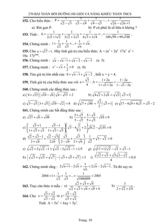270 BÀI TOÁN BỒI DƯỠNG HS GIỎI VÀ NĂNG KHIẾU TOÁN THCS
152. Cho biểu thức :
1 1 1 1
P ...
2 3 3 4 4 5 2n 2n 1
= − + − +
− − − − +
a) Rút gọn P. b) P có phải là số hữu tỉ không ?
153. Tính :
1 1 1 1
A ...
2 1 1 2 3 2 2 3 4 3 3 4 100 99 99 100
= + + + +
+ + + +
.
154. Chứng minh :
1 1 1
1 ... n
2 3 n
+ + + + > .
155. Cho a 17 1= − . Hãy tính giá trị của biểu thức: A = (a5
+ 2a4
17a3
a2
+
18a 17)2000
.
156. Chứng minh : a a 1 a 2 a 3− − < − − − (a 3)
157. Chứng minh : 2 1
x x 0
2
− + > (x 0)
158. Tìm giá trị lớn nhất của S x 1 y 2= − + − , biết x + y = 4.
159. Tính giá trị của biểu thức sau với
3 1 2a 1 2a
a : A
4 1 1 2a 1 1 2a
+ −
= = +
+ + − −
.
160. Chứng minh các đẳng thức sau :
( )( ) ( )a) 4 15 10 6 4 15 2 b) 4 2 2 6 2 3 1+ − − = + = +
( )( ) ( )2
c) 3 5 3 5 10 2 8 d) 7 48 3 1 e) 17 4 9 4 5 5 2
2
− + − = + = + − + = −
161. Chứng minh các bất đẳng thức sau :
5 5 5 5
a) 27 6 48 b) 10 0
5 5 5 5
+ −
+ > + − <
− +
5 1 5 1 1
c) 3 4 2 0,2 1,01 0
31 5 3 1 3 5
  + −
+ − + − > ÷ ÷
+ + + −  
2 3 1 2 3 3 3 1
d) 3 2 0
2 6 2 6 2 6 2 6 2
 + − −
+ + − + − > ÷
+ − + 
e) 2 2 2 1 2 2 2 1 1,9 g) 17 12 2 2 3 1+ − + − − > + − > −
( ) ( ) 2 2 3 2 2
h) 3 5 7 3 5 7 3 i) 0,8
4
+ + −
+ + − + + < <
162. Chứng minh rằng :
1
2 n 1 2 n 2 n 2 n 1
n
+ − < < − − . Từ đó suy ra:
1 1 1
2004 1 ... 2005
2 3 1006009
< + + + + <
163. Trục căn thức ở mẫu : 3 3
2 3 4 3
a) b)
2 3 6 8 4 2 2 4
+ +
+ + + + + +
.
164. Cho
3 2 3 2
x và y=
3 2 3 2
+ −
=
− +
.
Tính A = 5x2
+ 6xy + 5y2
.
Trang: 10
 