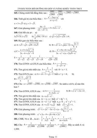 270 BÀI TOÁN BỒI DƯỠNG HS GIỎI VÀ NĂNG KHIẾU TOÁN THCS
165. Chứng minh bất đẳng thức sau :
2002 2003
2002 2003
2003 2002
+ > + .
166. Tính giá trị của biểu thức :
2 2
x 3xy y
A
x y 2
− +
=
+ +
với
x 3 5 và y 3 5= + = − .
167. Giải phương trình :
26x 3
3 2 x x
x 1 x
−
= + −
− −
.
168. Giải bất các pt : a)
1
3 3 5x 72 b) 10x 14 1 c) 2 2 2 2x 4
4
+ ≥ − ≥ + + ≥ .
169. Rút gọn các biểu thức sau :
a 1
a) A 5 3 29 12 5 b) B 1 a a(a 1) a
a
−
= − − − = − + − +
2 2 2
2 2 2
x 3 2 x 9 x 5x 6 x 9 x
c) C d) D
2x 6 x 9 3x x (x 2) 9 x
+ + − + + + −
= =
− + − − + + −
1 1 1 1
E ...
1 2 2 3 3 4 24 25
= − + − −
− − − −
170. Tìm GTNN và GTLN của biểu thức 2
1
A
2 3 x
=
− −
.
171. Tìm giá trị nhỏ nhất của
2 1
A
1 x x
= +
−
với 0 < x < 1.
172. Tìm GTLN của : a) A x 1 y 2= − + − biết x + y = 4 ; b)
y 2x 1
B
x y
−−
= +
173. Cho a 1997 1996 ; b 1998 1997= − = − . So sánh a với b, số nào lớn
hơn ?
174. Tìm GTNN, GTLN của :
2
2
1
a) A b) B x 2x 4
5 2 6 x
= = − + +
+ −
.
175. Tìm giá trị lớn nhất của 2
A x 1 x= − .
176. Tìm giá trị lớn nhất của A = | x y | biết x2
+ 4y2
= 1.
177. Tìm GTNN, GTLN của A = x3
+ y3
biết x, y 0 ; x2
+ y2
= 1.
178. Tìm GTNN, GTLN của A x x y y= + biết x y 1+ = .
179. Giải phương trình : 2 x 1
1 x x 3x 2 (x 2) 3
x 2
−
− + − + + − =
−
.
180. Giải phương trình : 2 2
x 2x 9 6 4x 2x+ − = + + .
181. CMR, ∀n ∈ Z+ , ta có :
1 1 1 1
... 2
2 3 2 4 3 (n 1) n
+ + + + <
+
.
182. Cho
1 1 1 1
A ...
1.1999 2.1998 3.1997 1999.1
= + + + + . Hãy so sánh A và
1,999.
Trang: 11
 